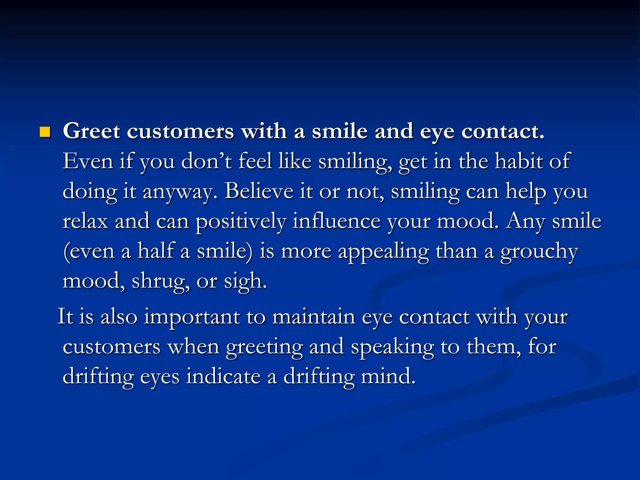  Greet customers with a smile and eye contact.
Even if you don’t feel like smiling, get in the habit of
doing it anyway. Believe it or not, smiling can help you
relax and can positively influence your mood. Any smile
(even a half a smile) is more appealing than a grouchy
mood, shrug, or sigh.
It is also important to maintain eye contact with your
customers when greeting and speaking to them, for
drifting eyes indicate a drifting mind.
 