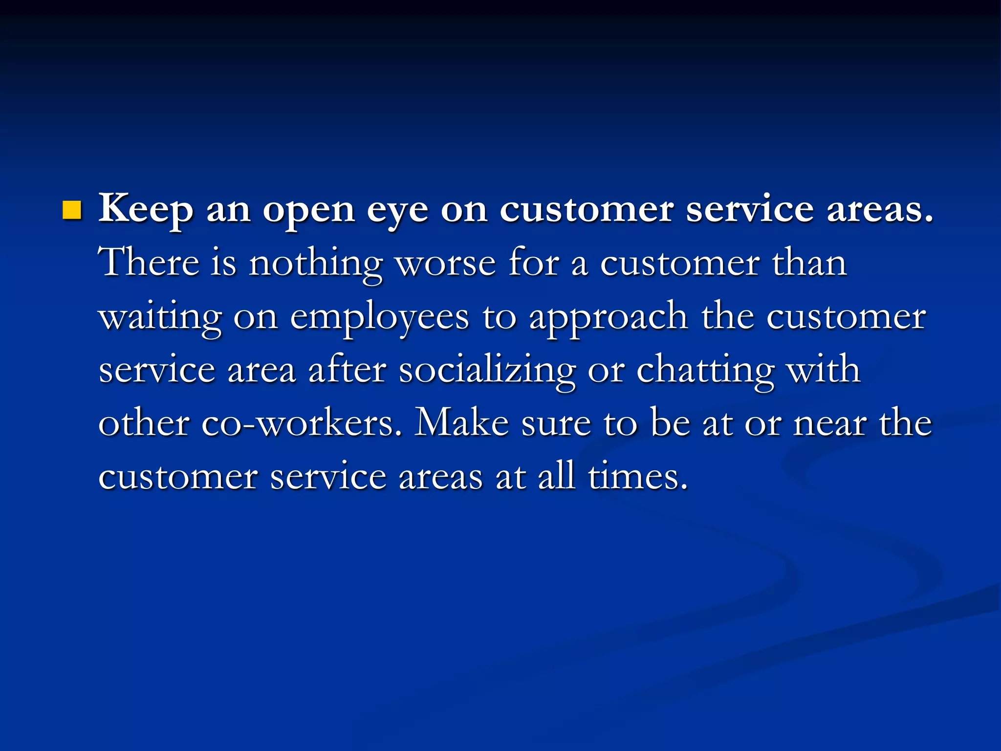  Keep an open eye on customer service areas.
There is nothing worse for a customer than
waiting on employees to approach the customer
service area after socializing or chatting with
other co-workers. Make sure to be at or near the
customer service areas at all times.
 