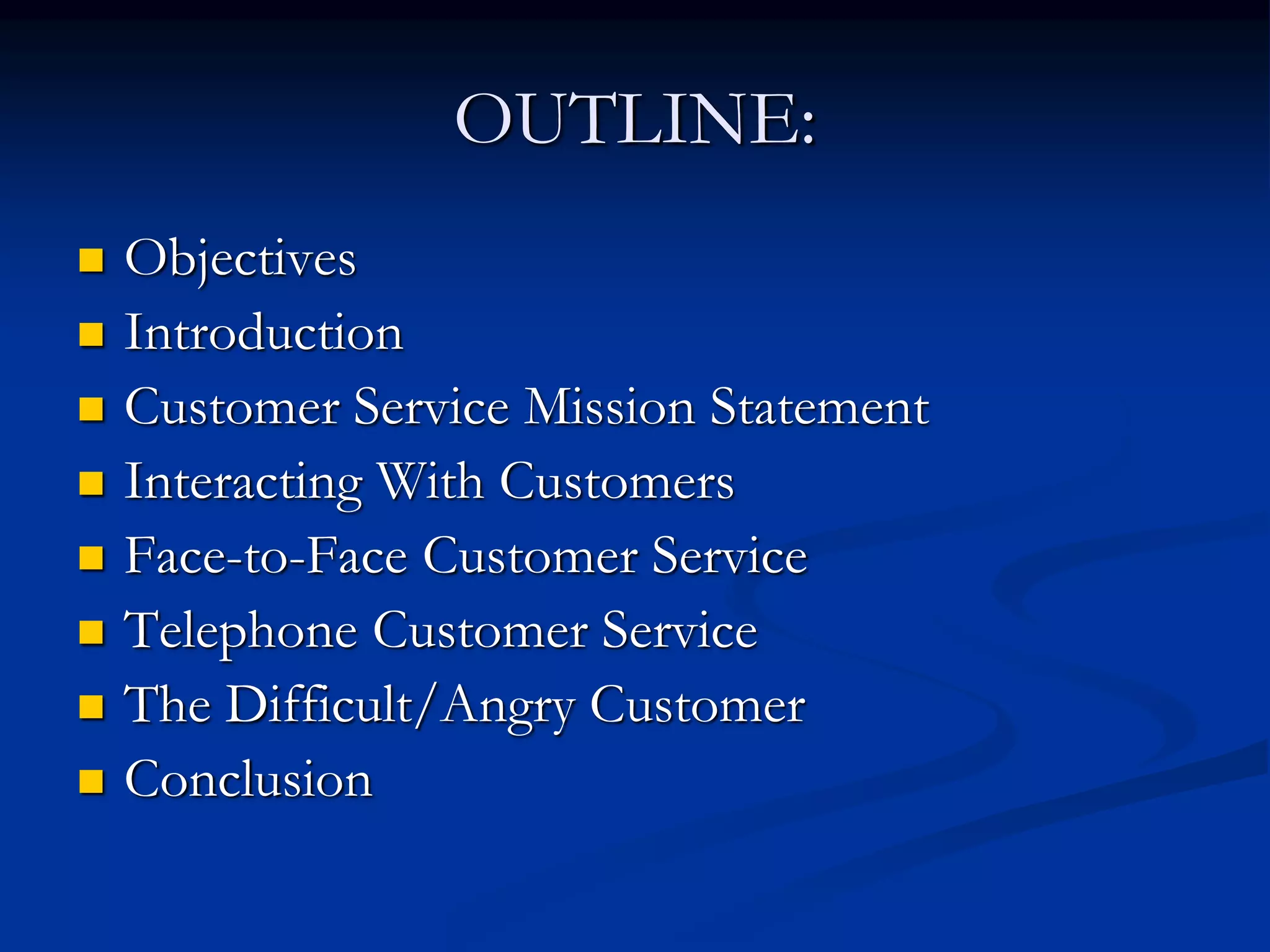 OUTLINE:
 Objectives
 Introduction
 Customer Service Mission Statement
 Interacting With Customers
 Face-to-Face Customer Service
 Telephone Customer Service
 The Difficult/Angry Customer
 Conclusion
 
