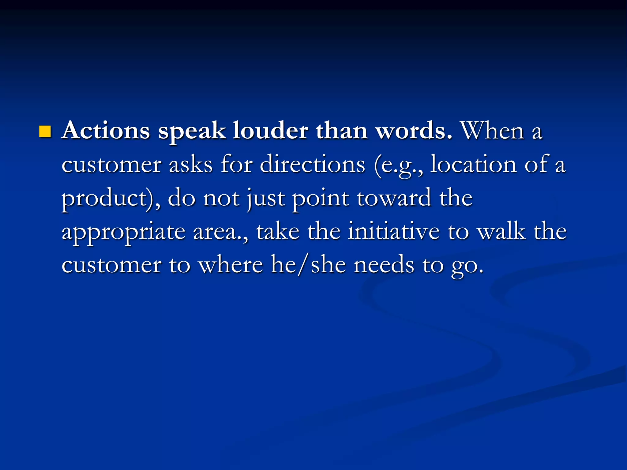  Actions speak louder than words. When a
customer asks for directions (e.g., location of a
product), do not just point toward the
appropriate area., take the initiative to walk the
customer to where he/she needs to go.
 