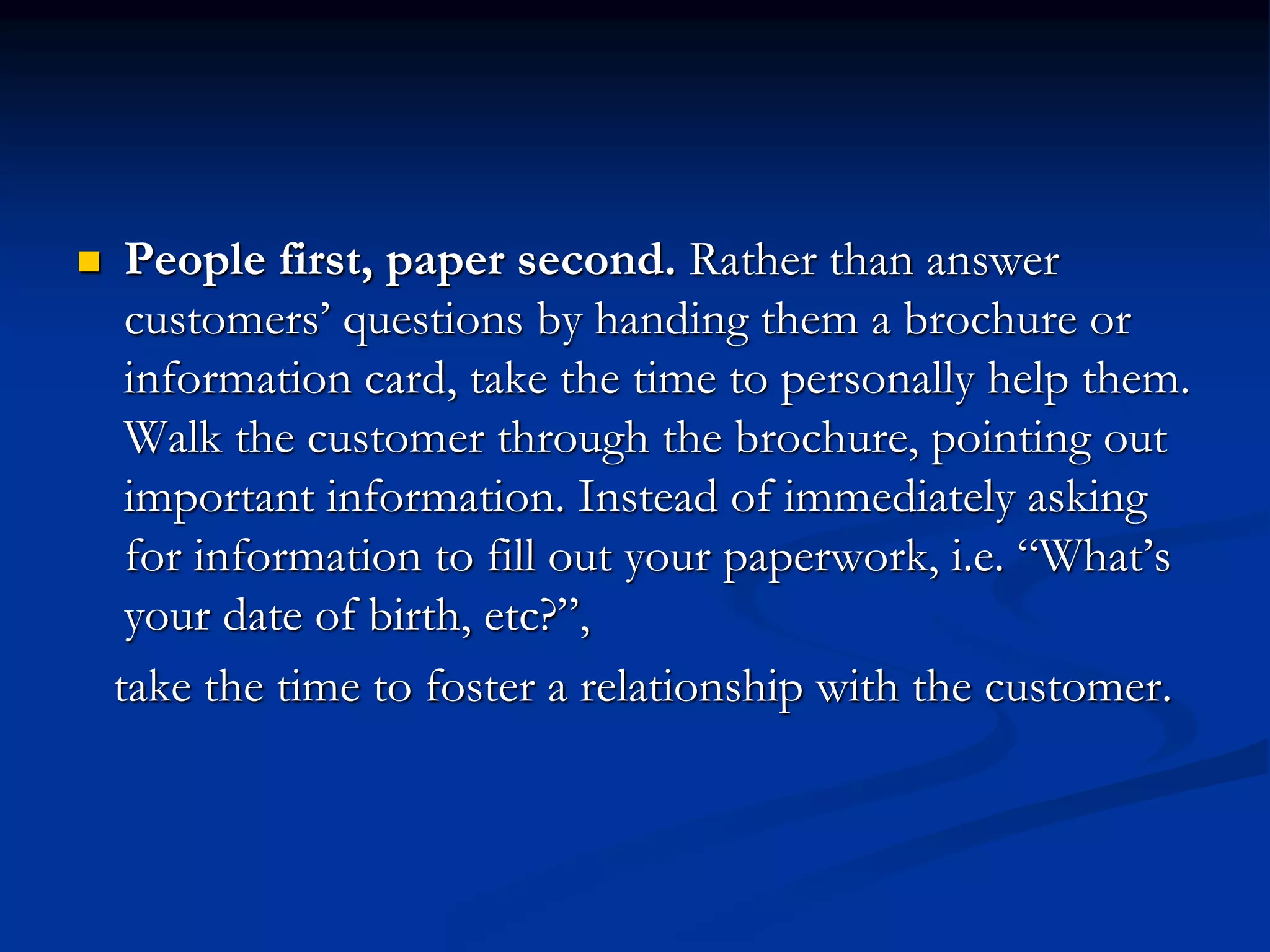  People first, paper second. Rather than answer
customers’ questions by handing them a brochure or
information card, take the time to personally help them.
Walk the customer through the brochure, pointing out
important information. Instead of immediately asking
for information to fill out your paperwork, i.e. “What’s
your date of birth, etc?”,
take the time to foster a relationship with the customer.
 
