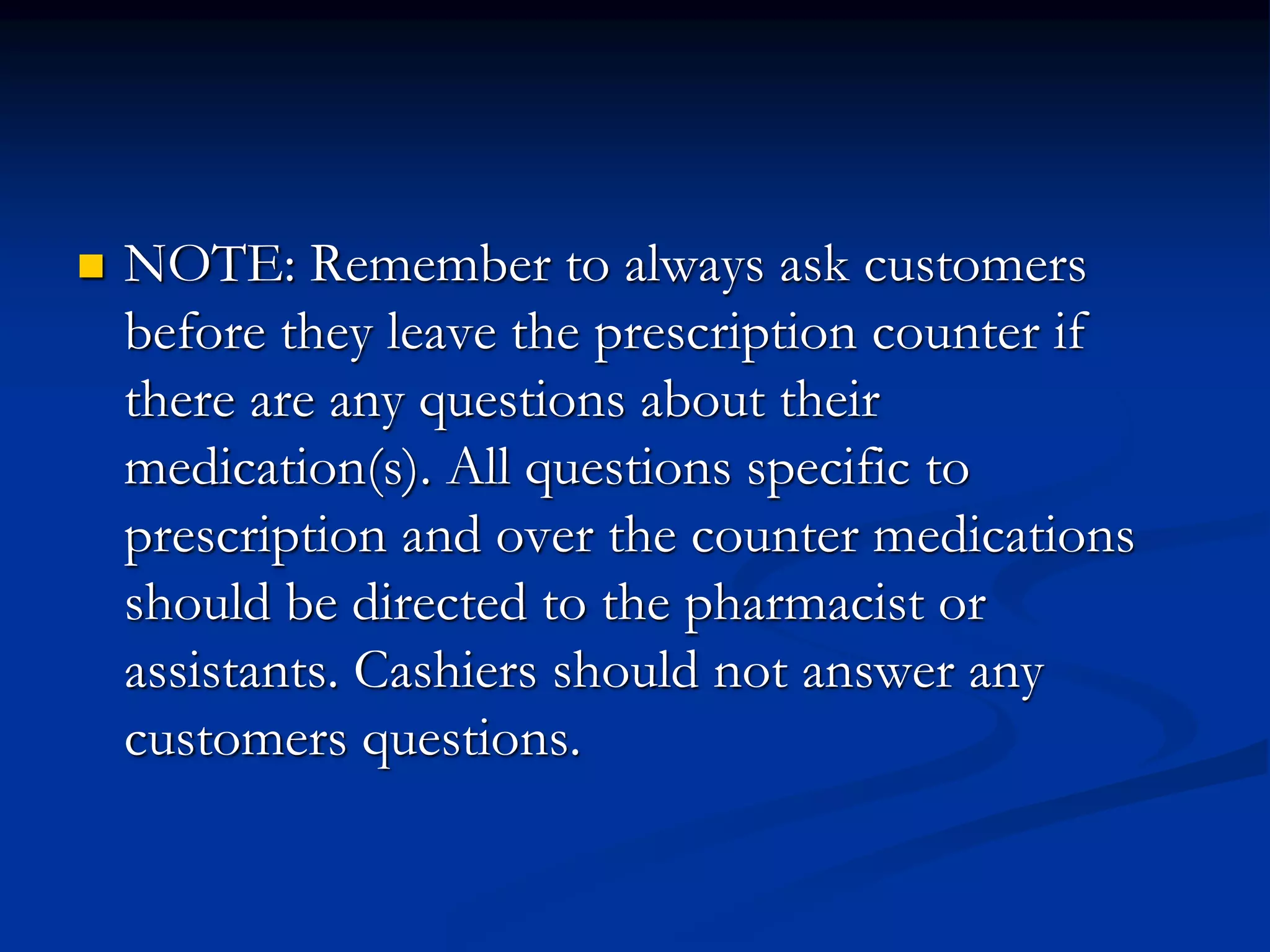  NOTE: Remember to always ask customers
before they leave the prescription counter if
there are any questions about their
medication(s). All questions specific to
prescription and over the counter medications
should be directed to the pharmacist or
assistants. Cashiers should not answer any
customers questions.
 