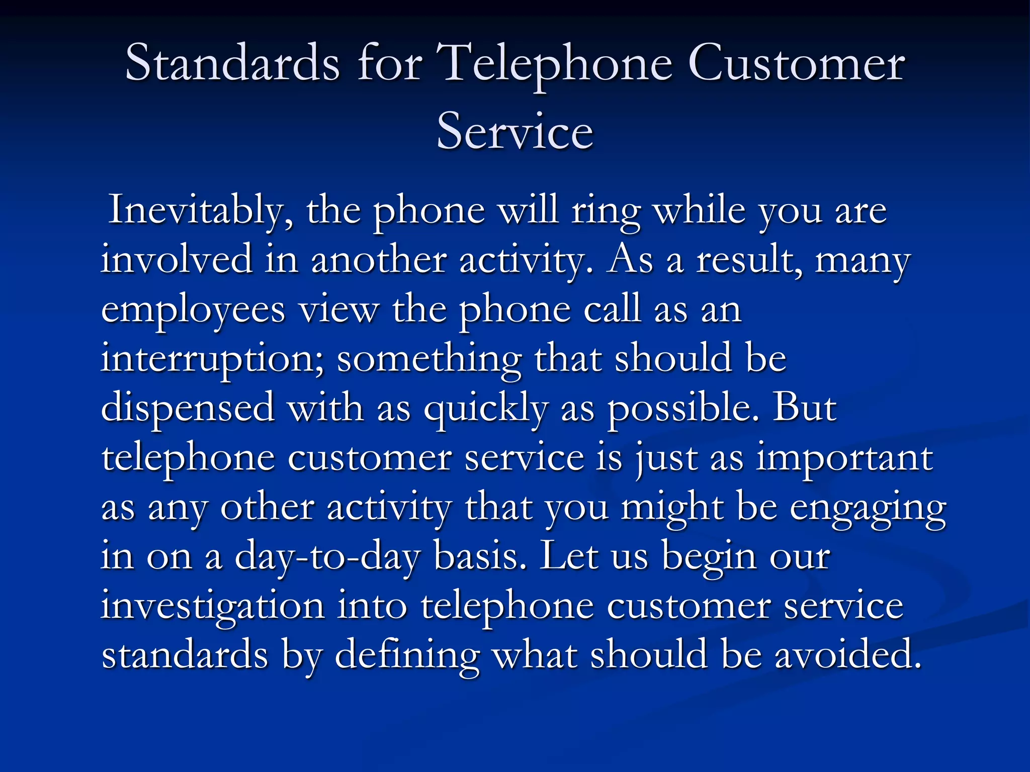 Standards for Telephone Customer
Service
Inevitably, the phone will ring while you are
involved in another activity. As a result, many
employees view the phone call as an
interruption; something that should be
dispensed with as quickly as possible. But
telephone customer service is just as important
as any other activity that you might be engaging
in on a day-to-day basis. Let us begin our
investigation into telephone customer service
standards by defining what should be avoided.
 