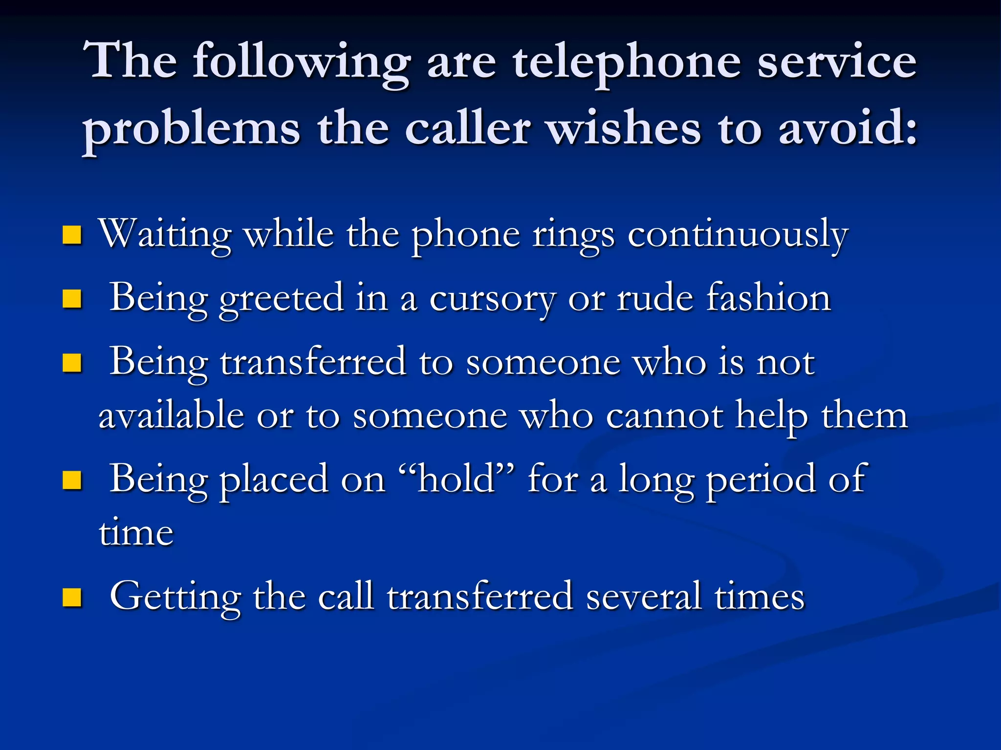 The following are telephone service
problems the caller wishes to avoid:
 Waiting while the phone rings continuously
 Being greeted in a cursory or rude fashion
 Being transferred to someone who is not
available or to someone who cannot help them
 Being placed on “hold” for a long period of
time
 Getting the call transferred several times
 