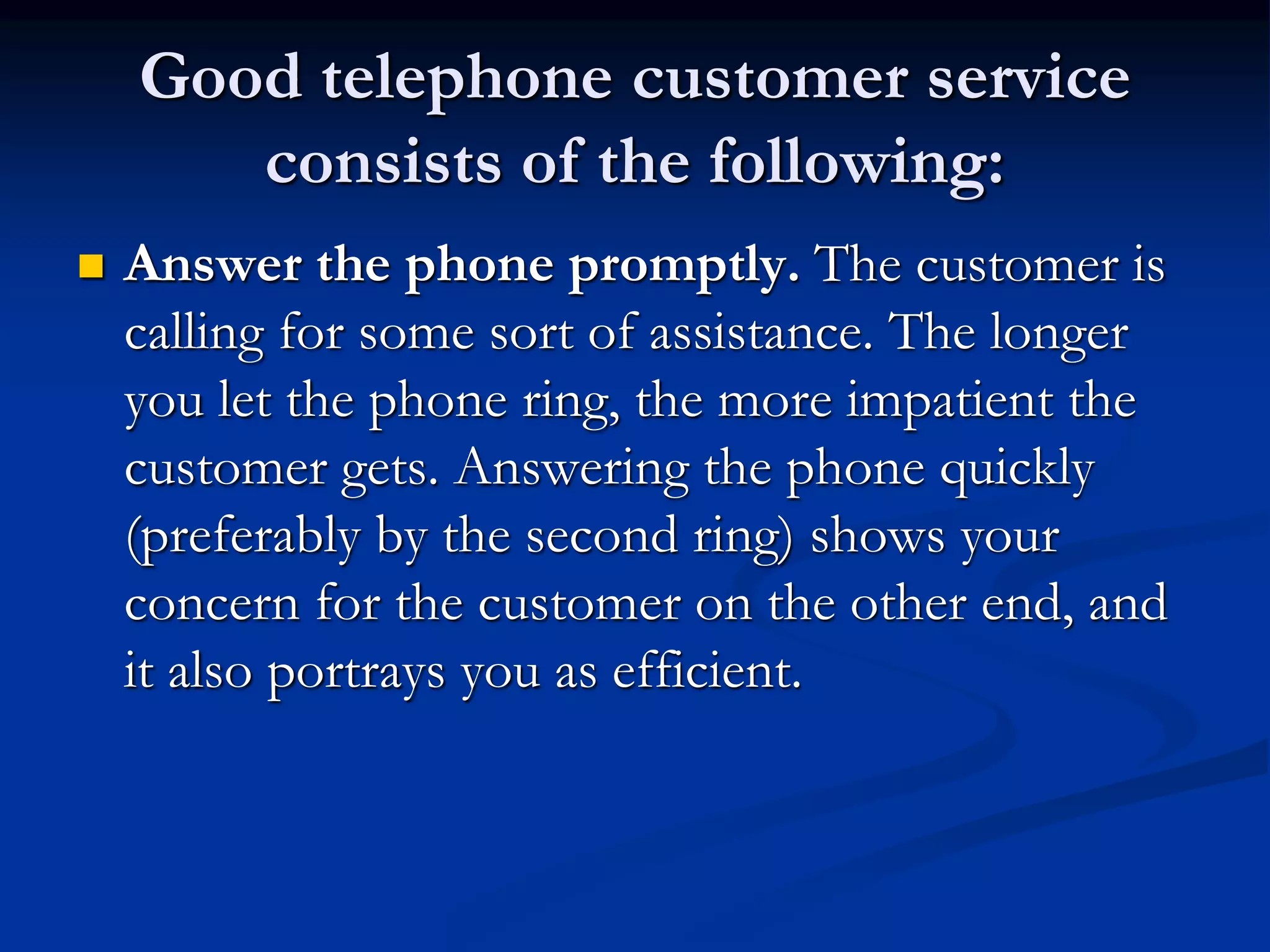 Good telephone customer service
consists of the following:
 Answer the phone promptly. The customer is
calling for some sort of assistance. The longer
you let the phone ring, the more impatient the
customer gets. Answering the phone quickly
(preferably by the second ring) shows your
concern for the customer on the other end, and
it also portrays you as efficient.
 