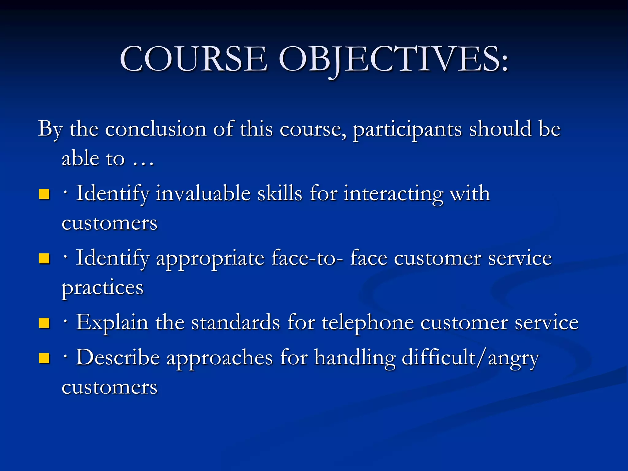 COURSE OBJECTIVES:
By the conclusion of this course, participants should be
able to …
 · Identify invaluable skills for interacting with
customers
 · Identify appropriate face-to- face customer service
practices
 · Explain the standards for telephone customer service
 · Describe approaches for handling difficult/angry
customers
 