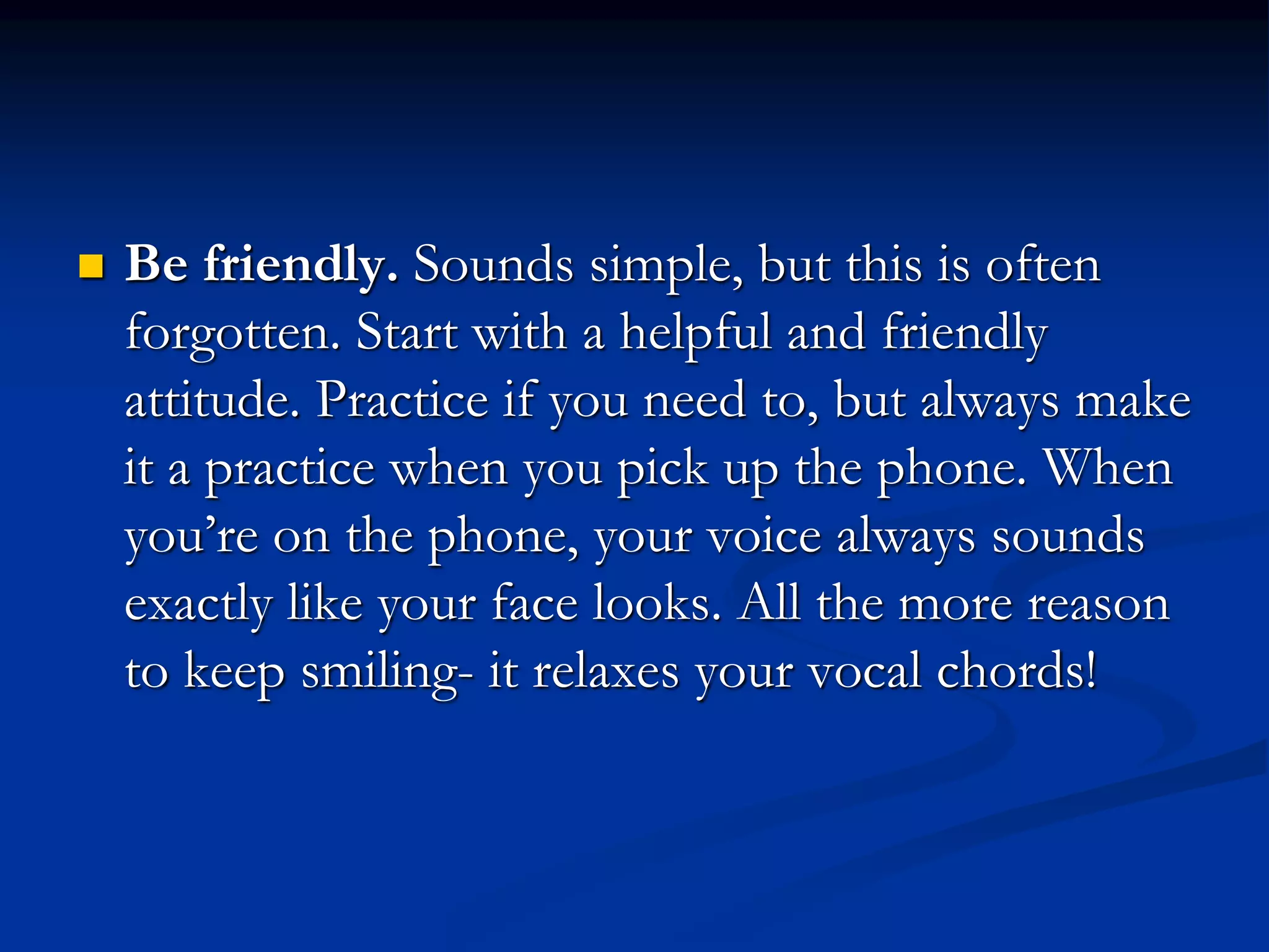  Be friendly. Sounds simple, but this is often
forgotten. Start with a helpful and friendly
attitude. Practice if you need to, but always make
it a practice when you pick up the phone. When
you’re on the phone, your voice always sounds
exactly like your face looks. All the more reason
to keep smiling- it relaxes your vocal chords!
 