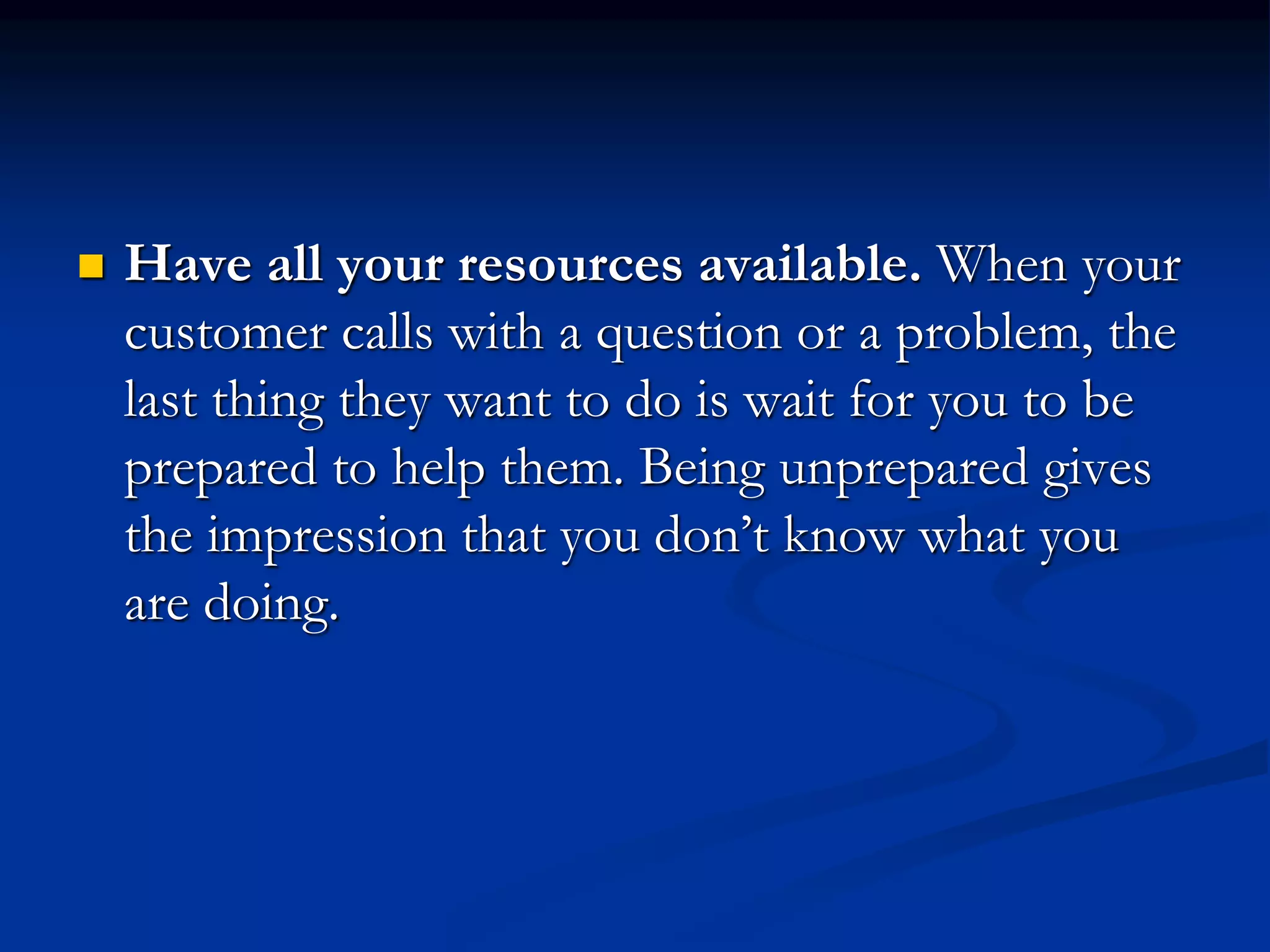  Have all your resources available. When your
customer calls with a question or a problem, the
last thing they want to do is wait for you to be
prepared to help them. Being unprepared gives
the impression that you don’t know what you
are doing.
 