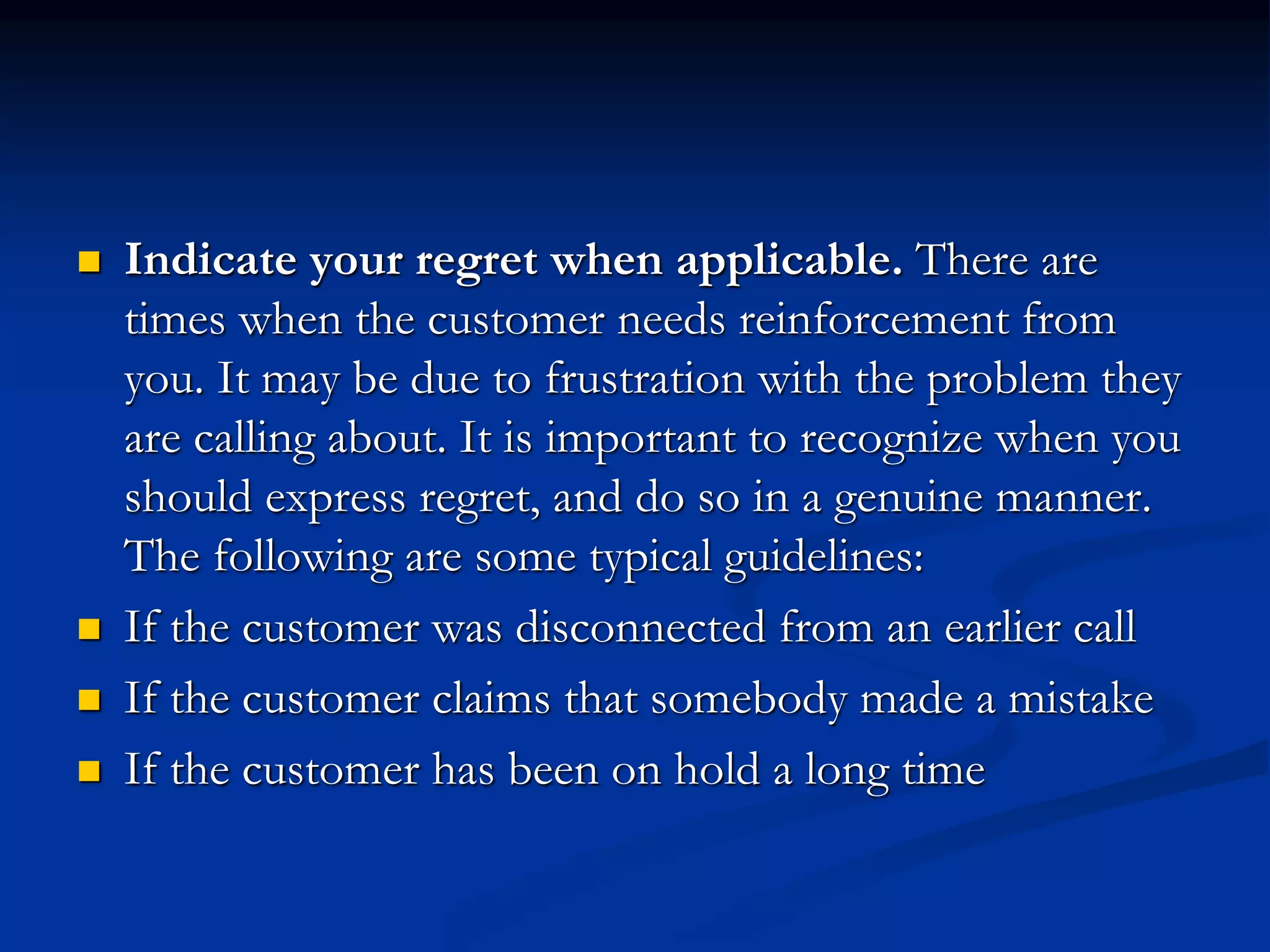 Indicate your regret when applicable. There are
times when the customer needs reinforcement from
you. It may be due to frustration with the problem they
are calling about. It is important to recognize when you
should express regret, and do so in a genuine manner.
The following are some typical guidelines:
 If the customer was disconnected from an earlier call
 If the customer claims that somebody made a mistake
 If the customer has been on hold a long time
 