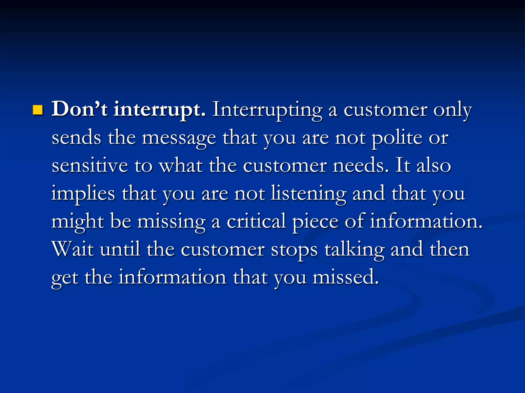  Don’t interrupt. Interrupting a customer only
sends the message that you are not polite or
sensitive to what the customer needs. It also
implies that you are not listening and that you
might be missing a critical piece of information.
Wait until the customer stops talking and then
get the information that you missed.
 