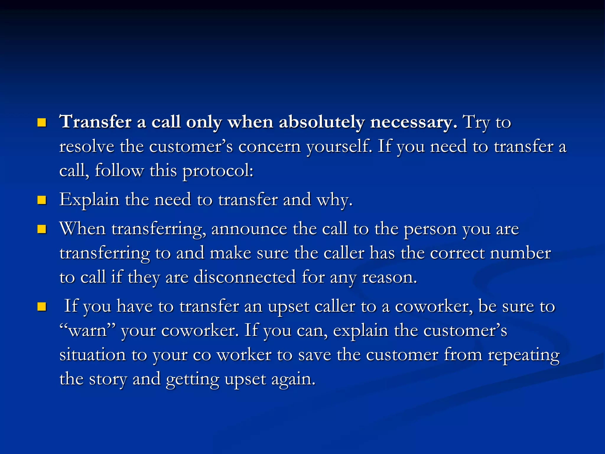  Transfer a call only when absolutely necessary. Try to
resolve the customer’s concern yourself. If you need to transfer a
call, follow this protocol:
 Explain the need to transfer and why.
 When transferring, announce the call to the person you are
transferring to and make sure the caller has the correct number
to call if they are disconnected for any reason.
 If you have to transfer an upset caller to a coworker, be sure to
“warn” your coworker. If you can, explain the customer’s
situation to your co worker to save the customer from repeating
the story and getting upset again.
 