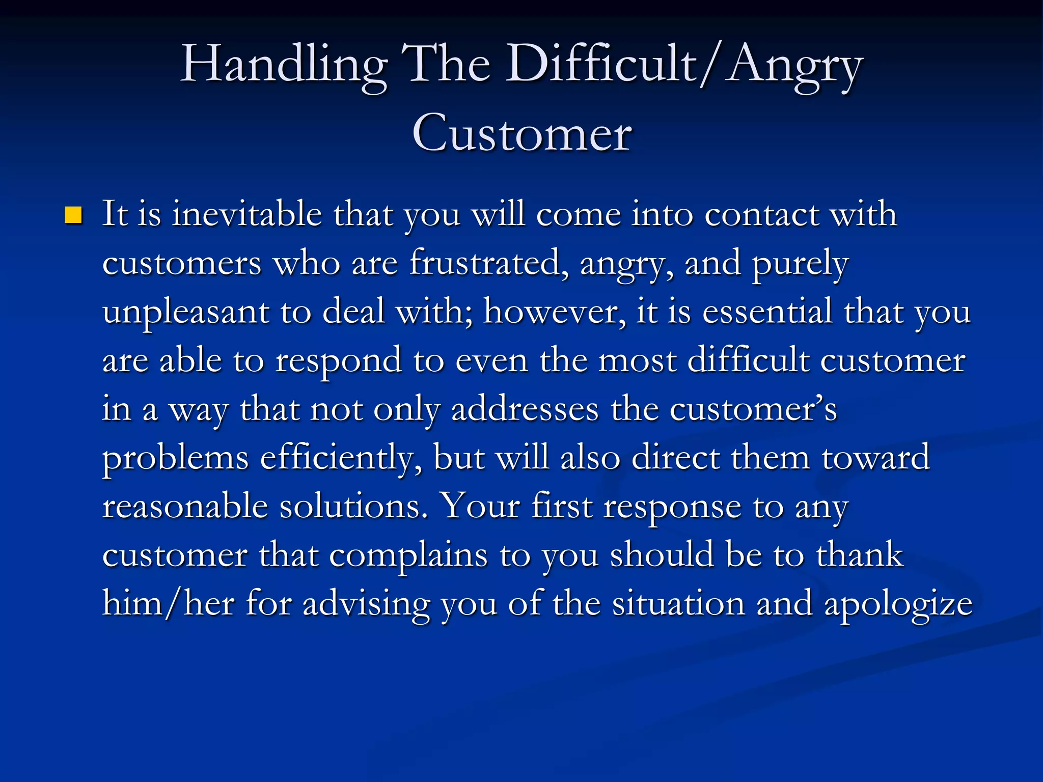 Handling The Difficult/Angry
Customer
 It is inevitable that you will come into contact with
customers who are frustrated, angry, and purely
unpleasant to deal with; however, it is essential that you
are able to respond to even the most difficult customer
in a way that not only addresses the customer’s
problems efficiently, but will also direct them toward
reasonable solutions. Your first response to any
customer that complains to you should be to thank
him/her for advising you of the situation and apologize
 