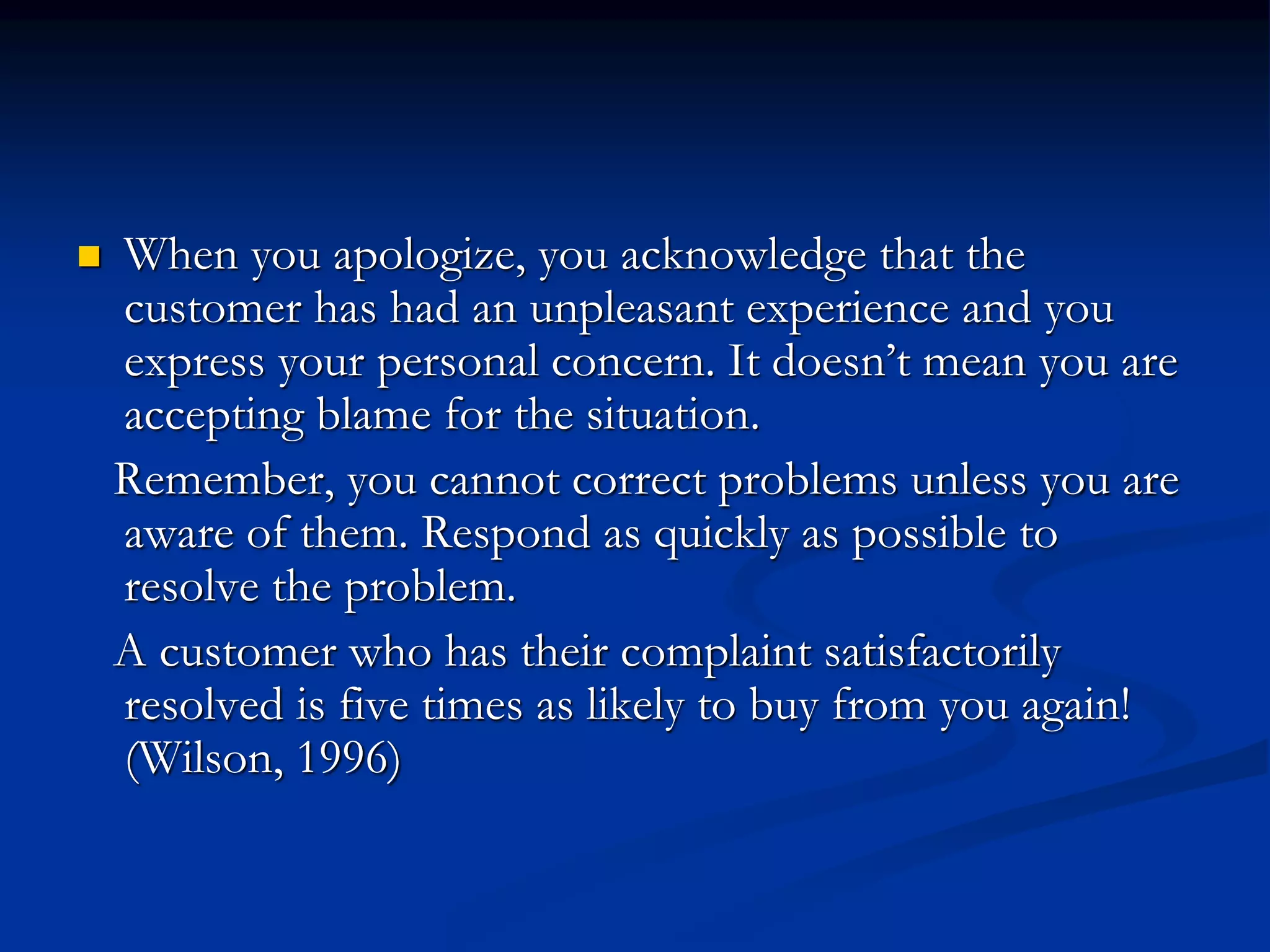  When you apologize, you acknowledge that the
customer has had an unpleasant experience and you
express your personal concern. It doesn’t mean you are
accepting blame for the situation.
Remember, you cannot correct problems unless you are
aware of them. Respond as quickly as possible to
resolve the problem.
A customer who has their complaint satisfactorily
resolved is five times as likely to buy from you again!
(Wilson, 1996)
 