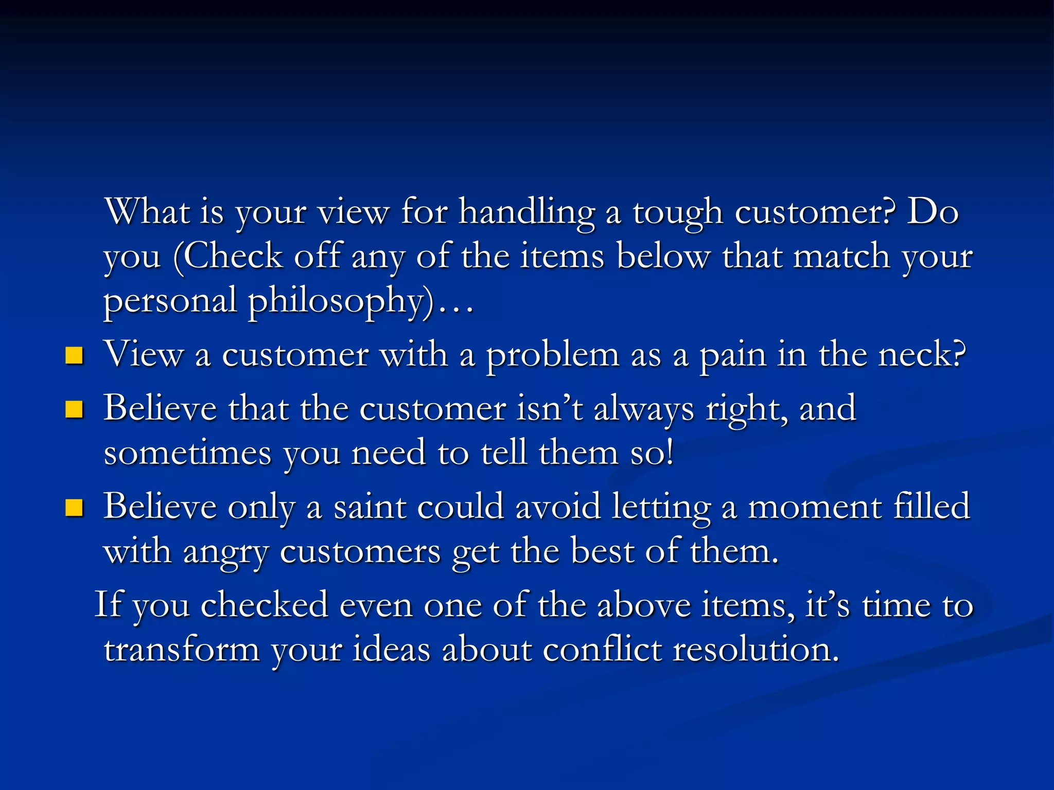 What is your view for handling a tough customer? Do
you (Check off any of the items below that match your
personal philosophy)…
 View a customer with a problem as a pain in the neck?
 Believe that the customer isn’t always right, and
sometimes you need to tell them so!
 Believe only a saint could avoid letting a moment filled
with angry customers get the best of them.
If you checked even one of the above items, it’s time to
transform your ideas about conflict resolution.
 