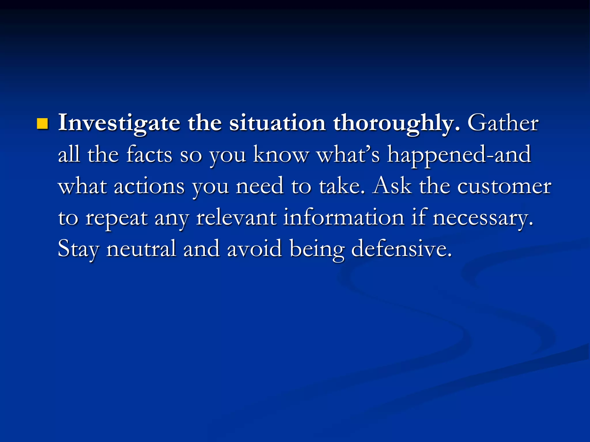 Investigate the situation thoroughly. Gather
all the facts so you know what’s happened-and
what actions you need to take. Ask the customer
to repeat any relevant information if necessary.
Stay neutral and avoid being defensive.
 