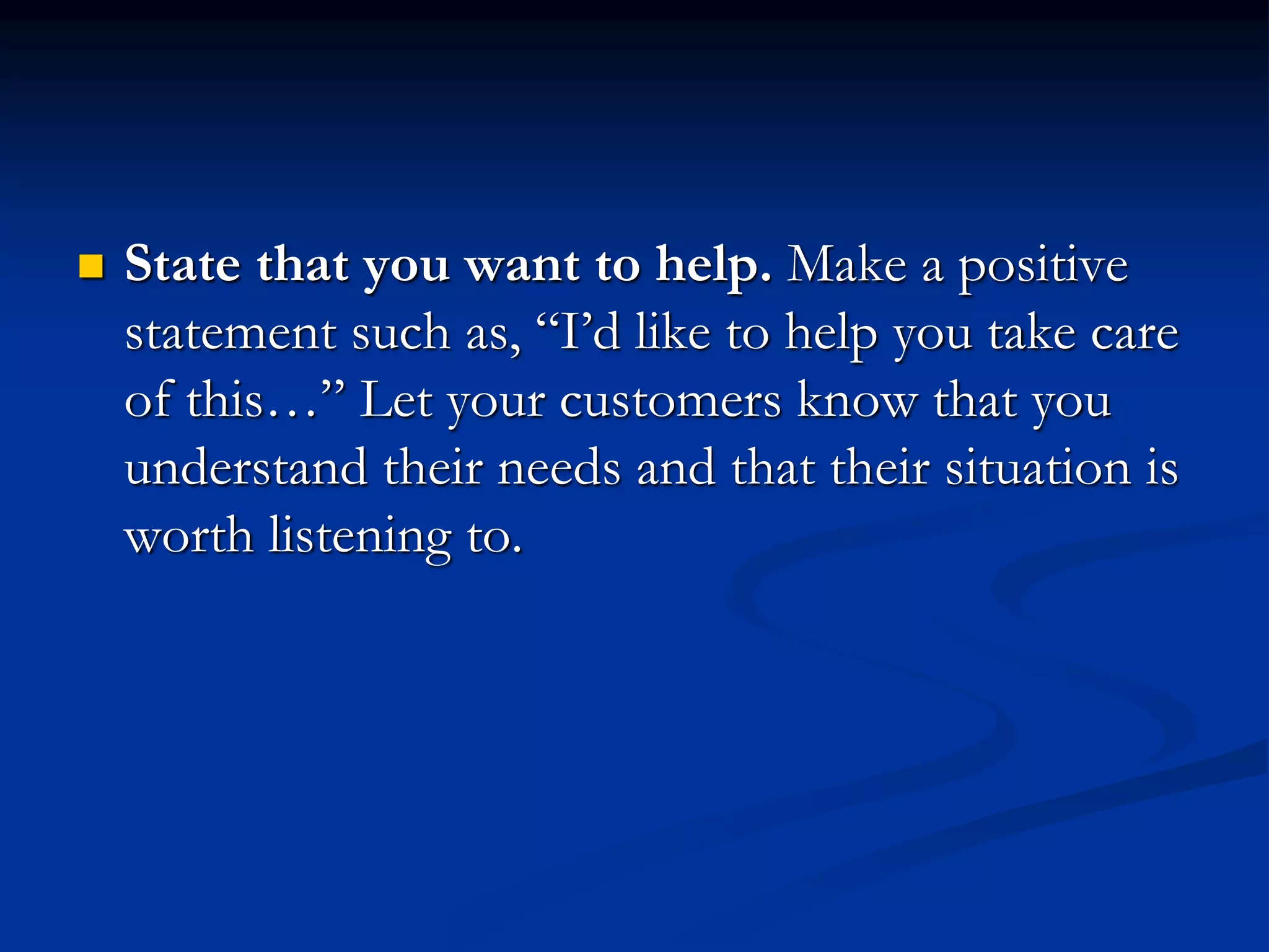  State that you want to help. Make a positive
statement such as, “I’d like to help you take care
of this…” Let your customers know that you
understand their needs and that their situation is
worth listening to.
 