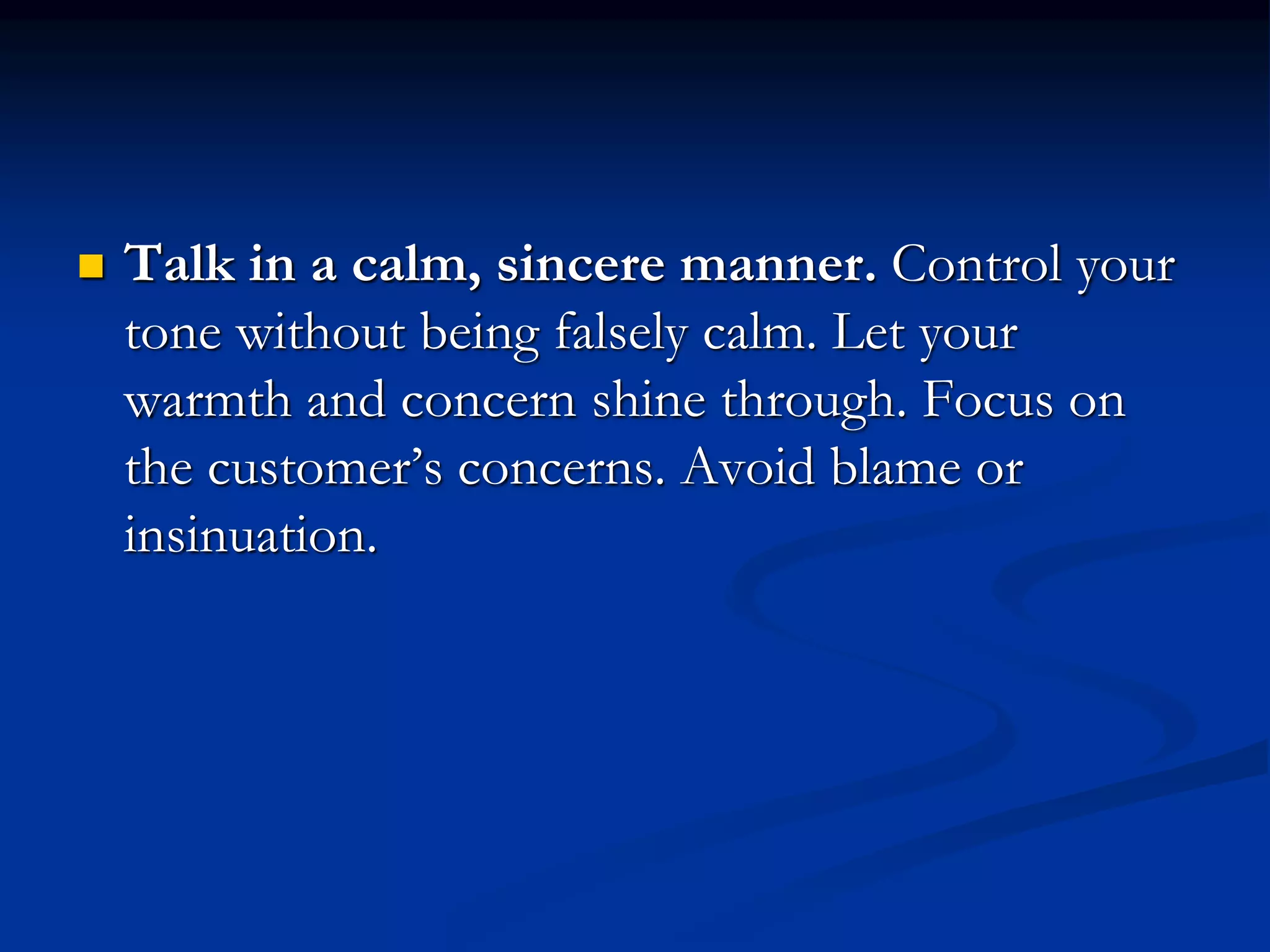  Talk in a calm, sincere manner. Control your
tone without being falsely calm. Let your
warmth and concern shine through. Focus on
the customer’s concerns. Avoid blame or
insinuation.
 