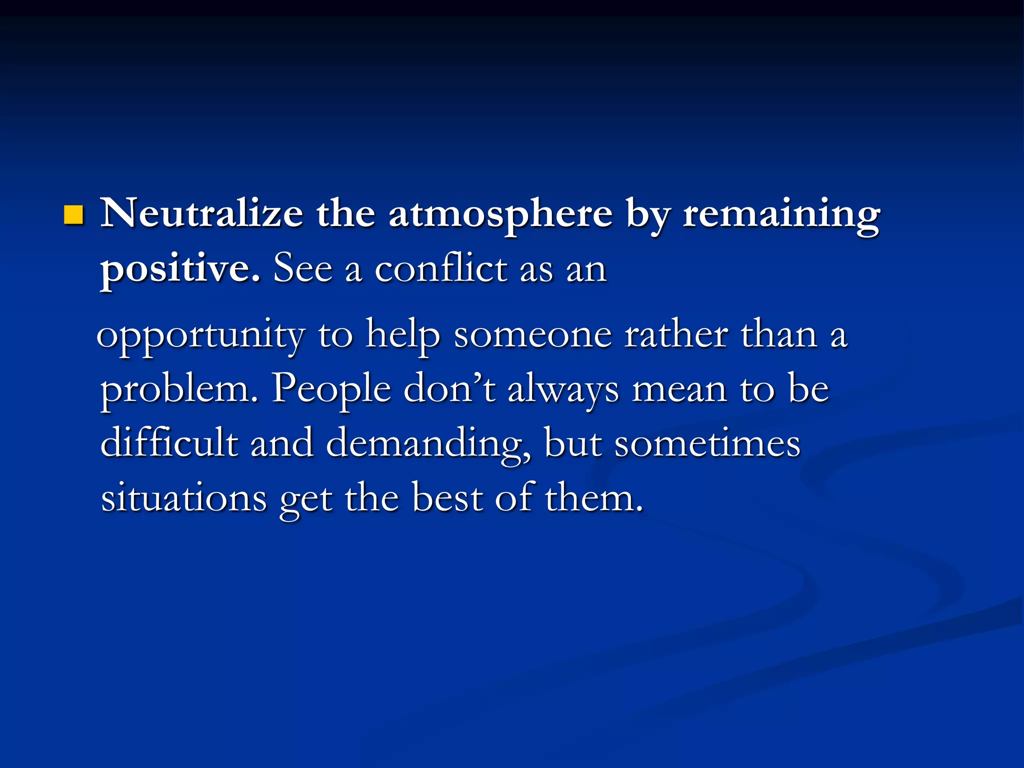  Neutralize the atmosphere by remaining
positive. See a conflict as an
opportunity to help someone rather than a
problem. People don’t always mean to be
difficult and demanding, but sometimes
situations get the best of them.
 