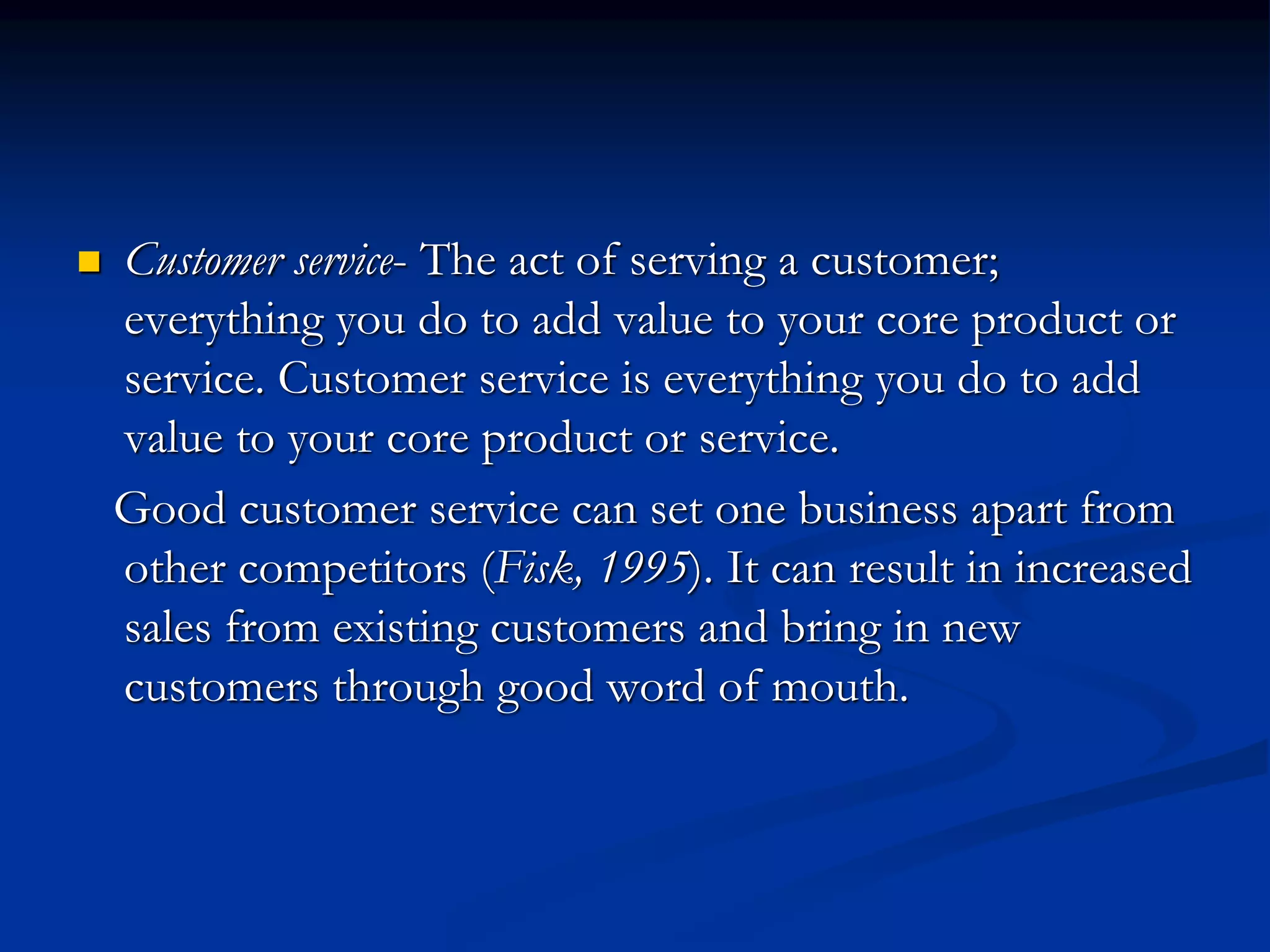  Customer service- The act of serving a customer;
everything you do to add value to your core product or
service. Customer service is everything you do to add
value to your core product or service.
Good customer service can set one business apart from
other competitors (Fisk, 1995). It can result in increased
sales from existing customers and bring in new
customers through good word of mouth.
 