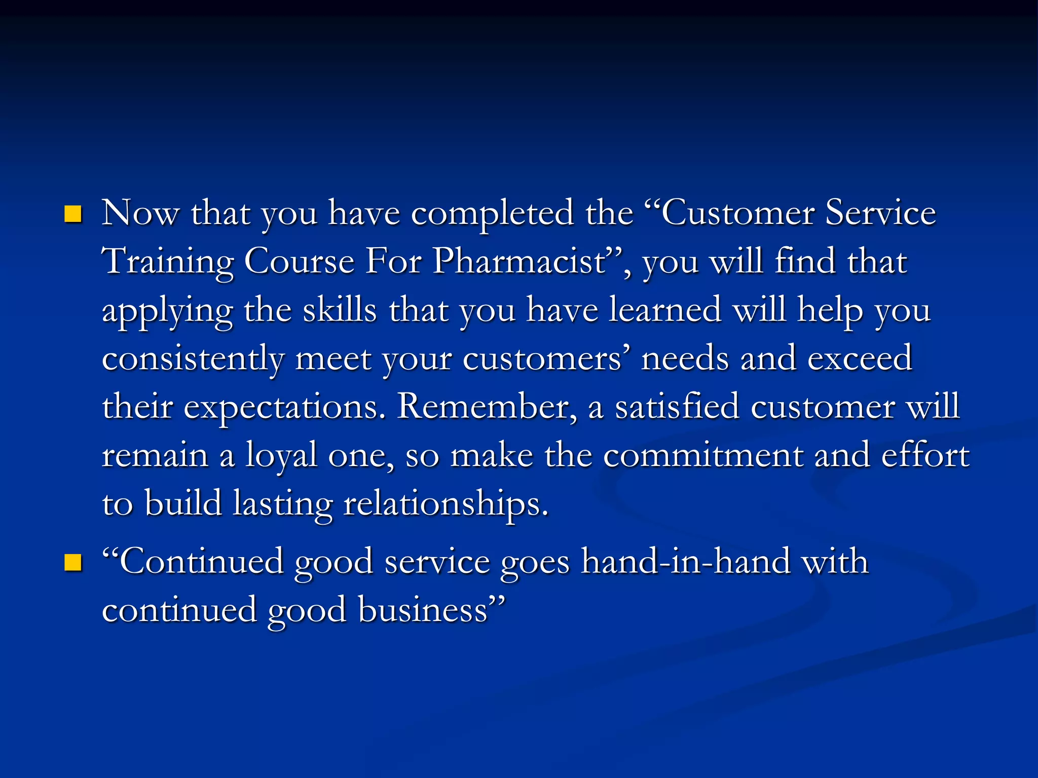  Now that you have completed the “Customer Service
Training Course For Pharmacist”, you will find that
applying the skills that you have learned will help you
consistently meet your customers’ needs and exceed
their expectations. Remember, a satisfied customer will
remain a loyal one, so make the commitment and effort
to build lasting relationships.
 “Continued good service goes hand-in-hand with
continued good business”
 