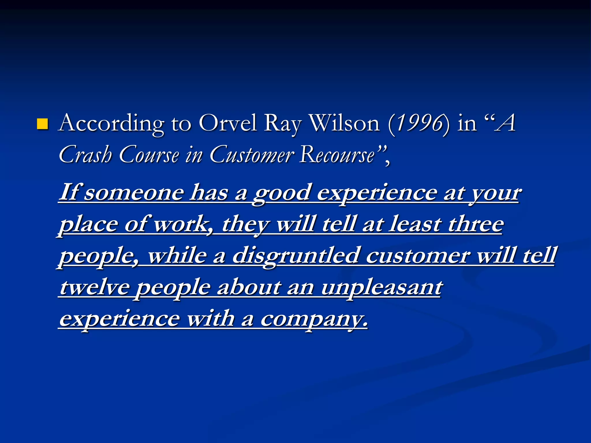  According to Orvel Ray Wilson (1996) in “A
Crash Course in Customer Recourse”,
If someone has a good experience at your
place of work, they will tell at least three
people, while a disgruntled customer will tell
twelve people about an unpleasant
experience with a company.
 