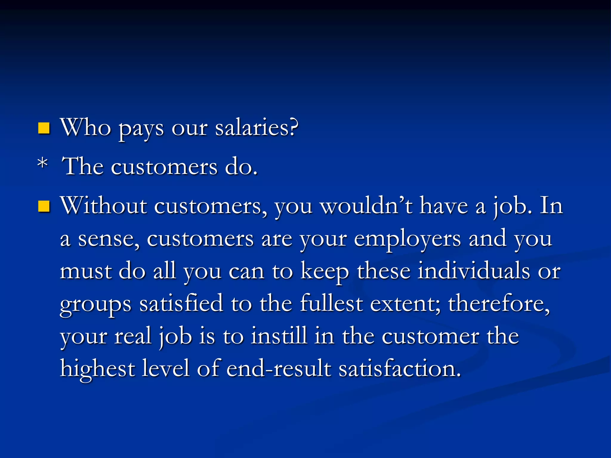  Who pays our salaries?
* The customers do.
 Without customers, you wouldn’t have a job. In
a sense, customers are your employers and you
must do all you can to keep these individuals or
groups satisfied to the fullest extent; therefore,
your real job is to instill in the customer the
highest level of end-result satisfaction.
 
