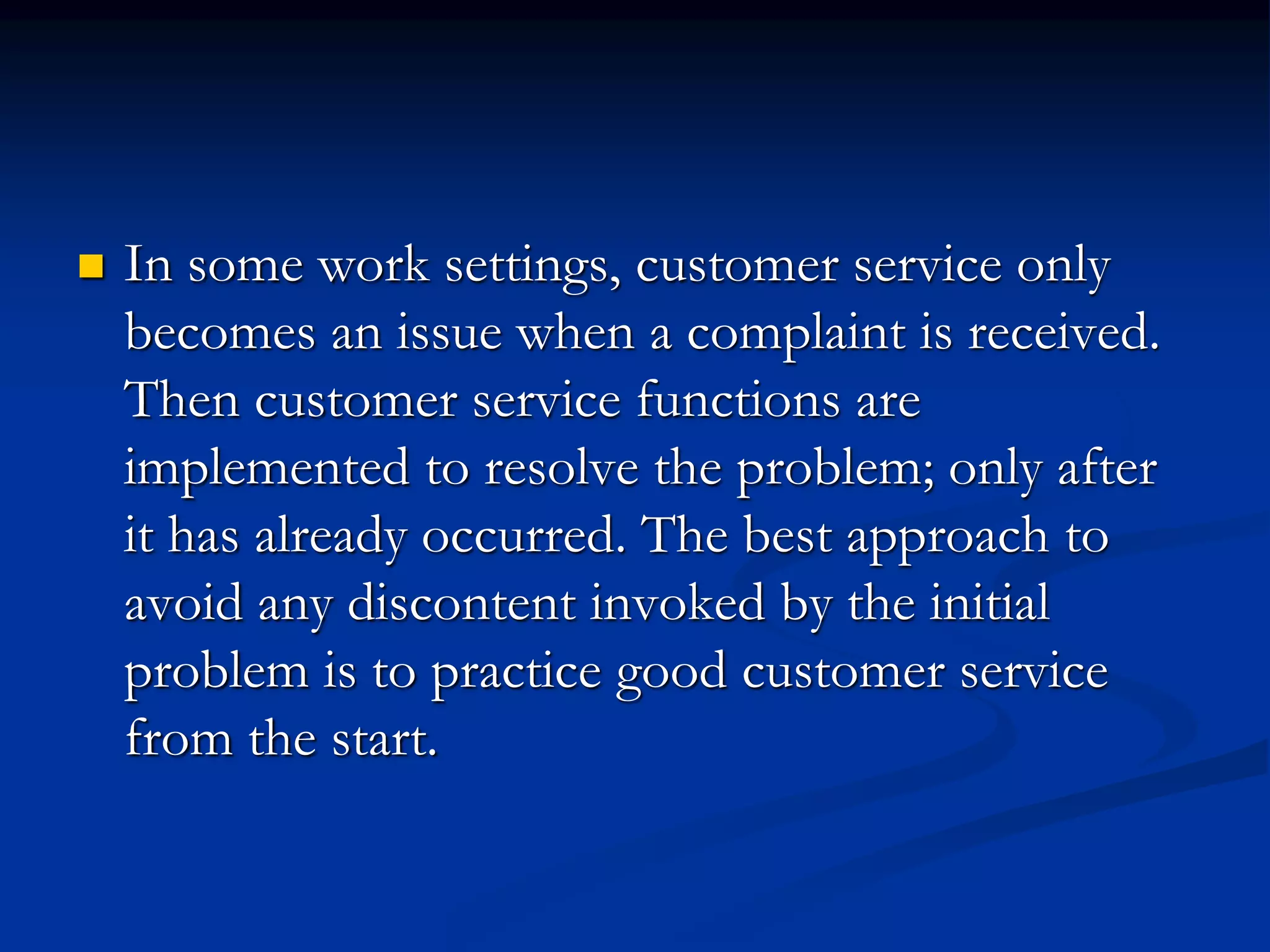  In some work settings, customer service only
becomes an issue when a complaint is received.
Then customer service functions are
implemented to resolve the problem; only after
it has already occurred. The best approach to
avoid any discontent invoked by the initial
problem is to practice good customer service
from the start.
 