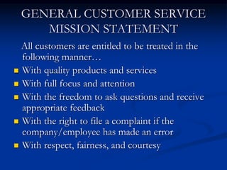GENERAL CUSTOMER SERVICE
MISSION STATEMENT
All customers are entitled to be treated in the
following manner…
 With quality products and services
 With full focus and attention
 With the freedom to ask questions and receive
appropriate feedback
 With the right to file a complaint if the
company/employee has made an error
 With respect, fairness, and courtesy
 