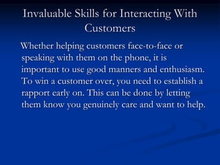 Invaluable Skills for Interacting With
Customers
Whether helping customers face-to-face or
speaking with them on the phone, it is
important to use good manners and enthusiasm.
To win a customer over, you need to establish a
rapport early on. This can be done by letting
them know you genuinely care and want to help.
 