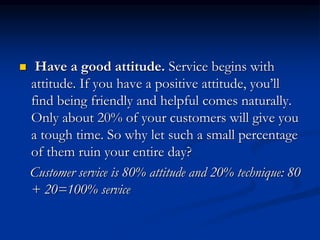  Have a good attitude. Service begins with
attitude. If you have a positive attitude, you’ll
find being friendly and helpful comes naturally.
Only about 20% of your customers will give you
a tough time. So why let such a small percentage
of them ruin your entire day?
Customer service is 80% attitude and 20% technique: 80
+ 20=100% service
 