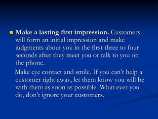  Make a lasting first impression. Customers
will form an initial impression and make
judgments about you in the first three to four
seconds after they meet you or talk to you on
the phone.
Make eye contact and smile. If you can’t help a
customer right away, let them know you will be
with them as soon as possible. What ever you
do, don’t ignore your customers.
 