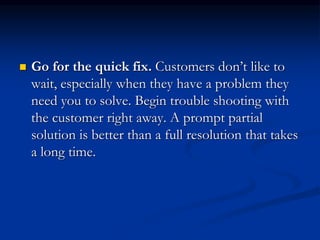  Go for the quick fix. Customers don’t like to
wait, especially when they have a problem they
need you to solve. Begin trouble shooting with
the customer right away. A prompt partial
solution is better than a full resolution that takes
a long time.
 