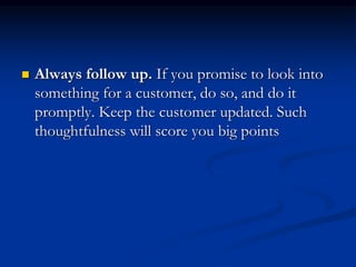  Always follow up. If you promise to look into
something for a customer, do so, and do it
promptly. Keep the customer updated. Such
thoughtfulness will score you big points
 