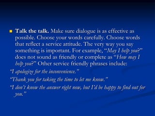  Talk the talk. Make sure dialogue is as effective as
possible. Choose your words carefully. Choose words
that reflect a service attitude. The very way you say
something is important. For example, “May I help you?”
does not sound as friendly or complete as “How may I
help you?” Other service friendly phrases include:
“I apologize for the inconvenience.”
“Thank you for taking the time to let me know.”
“I don’t know the answer right now, but I’d be happy to find out for
you.”
 