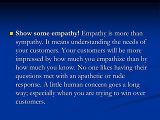  Show some empathy! Empathy is more than
sympathy. It means understanding the needs of
your customers. Your customers will be more
impressed by how much you empathize than by
how much you know. No one likes having their
questions met with an apathetic or rude
response. A little human concern goes a long
way; especially when you are trying to win over
customers.
 