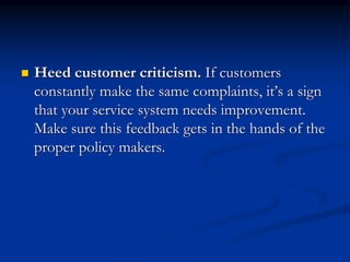 Heed customer criticism. If customers
constantly make the same complaints, it’s a sign
that your service system needs improvement.
Make sure this feedback gets in the hands of the
proper policy makers.
 