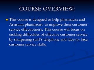 COURSE OVERVIEW:
 This course is designed to help pharmacist and
Assistant pharmacist to improve their customer
service effectiveness. This course will focus on
tackling difficulties of effective customer service
by sharpening staff’s telephone and face-to- face
customer service skills.
 