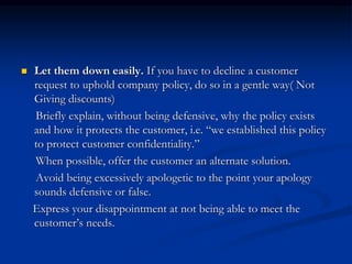  Let them down easily. If you have to decline a customer
request to uphold company policy, do so in a gentle way( Not
Giving discounts)
Briefly explain, without being defensive, why the policy exists
and how it protects the customer, i.e. “we established this policy
to protect customer confidentiality.”
When possible, offer the customer an alternate solution.
Avoid being excessively apologetic to the point your apology
sounds defensive or false.
Express your disappointment at not being able to meet the
customer’s needs.
 