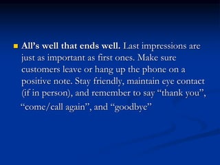  All’s well that ends well. Last impressions are
just as important as first ones. Make sure
customers leave or hang up the phone on a
positive note. Stay friendly, maintain eye contact
(if in person), and remember to say “thank you”,
“come/call again”, and “goodbye”
 