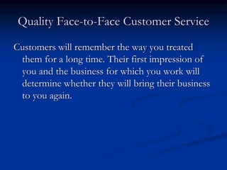 Quality Face-to-Face Customer Service
Customers will remember the way you treated
them for a long time. Their first impression of
you and the business for which you work will
determine whether they will bring their business
to you again.
 