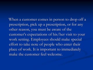 When a customer comes in person to drop off a
prescription, pick up a prescription, or for any
other reason, you must be aware of the
customer’s expectations of his/her visit to your
work setting. Employees should make special
effort to take note of people who enter their
place of work. It is important to immediately
make the customer feel welcome.
 