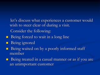 let’s discuss what experiences a customer would
wish to steer clear of during a visit.
Consider the following:
 Being forced to wait in a long line
 Being ignored
 Being waited on by a poorly informed staff
member
 Being treated in a casual manner or as if you are
an unimportant customer
 