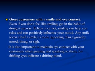 Greet customers with a smile and eye contact.
Even if you don’t feel like smiling, get in the habit of
doing it anyway. Believe it or not, smiling can help you
relax and can positively influence your mood. Any smile
(even a half a smile) is more appealing than a grouchy
mood, shrug, or sigh.
It is also important to maintain eye contact with your
customers when greeting and speaking to them, for
drifting eyes indicate a drifting mind.
 