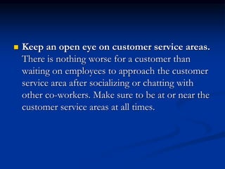  Keep an open eye on customer service areas.
There is nothing worse for a customer than
waiting on employees to approach the customer
service area after socializing or chatting with
other co-workers. Make sure to be at or near the
customer service areas at all times.
 