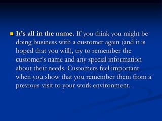  It’s all in the name. If you think you might be
doing business with a customer again (and it is
hoped that you will), try to remember the
customer’s name and any special information
about their needs. Customers feel important
when you show that you remember them from a
previous visit to your work environment.
 