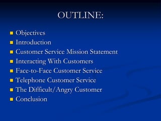 OUTLINE:
 Objectives
 Introduction
 Customer Service Mission Statement
 Interacting With Customers
 Face-to-Face Customer Service
 Telephone Customer Service
 The Difficult/Angry Customer
 Conclusion
 