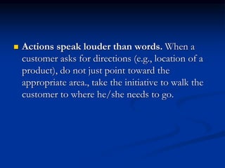  Actions speak louder than words. When a
customer asks for directions (e.g., location of a
product), do not just point toward the
appropriate area., take the initiative to walk the
customer to where he/she needs to go.
 