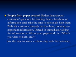  People first, paper second. Rather than answer
customers’ questions by handing them a brochure or
information card, take the time to personally help them.
Walk the customer through the brochure, pointing out
important information. Instead of immediately asking
for information to fill out your paperwork, i.e. “What’s
your date of birth, etc?”,
take the time to foster a relationship with the customer.
 