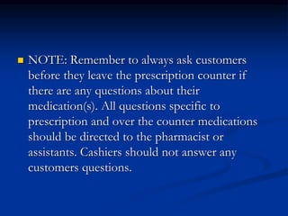 NOTE: Remember to always ask customers
before they leave the prescription counter if
there are any questions about their
medication(s). All questions specific to
prescription and over the counter medications
should be directed to the pharmacist or
assistants. Cashiers should not answer any
customers questions.
 