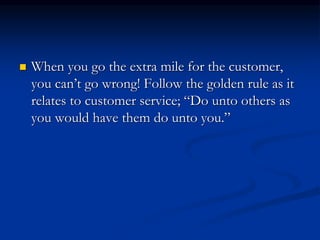  When you go the extra mile for the customer,
you can’t go wrong! Follow the golden rule as it
relates to customer service; “Do unto others as
you would have them do unto you.”
 